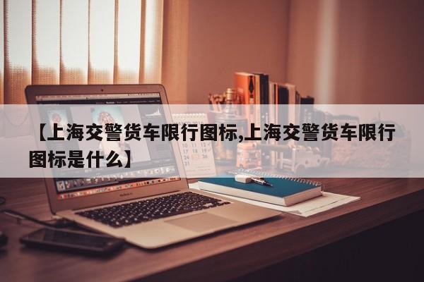 【上海交警货车限行图标,上海交警货车限行图标是什么】