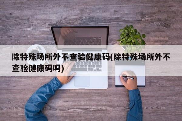 除特殊场所外不查验健康码(除特殊场所外不查验健康码吗)