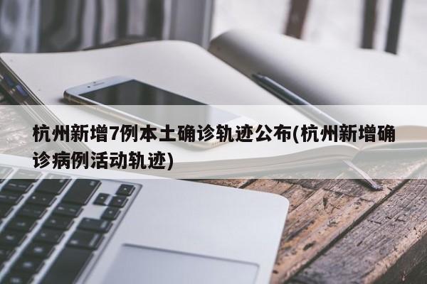 杭州新增7例本土确诊轨迹公布(杭州新增确诊病例活动轨迹)