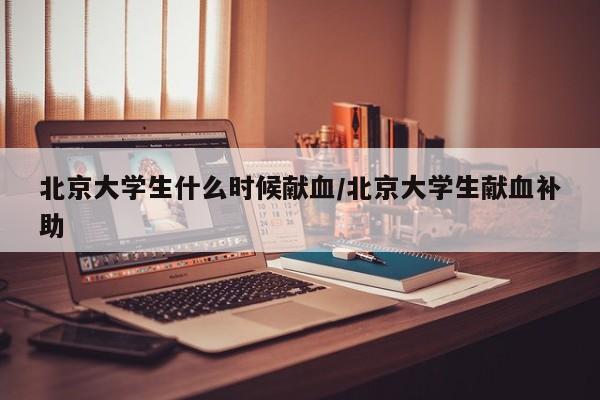 北京大学生什么时候献血/北京大学生献血补助