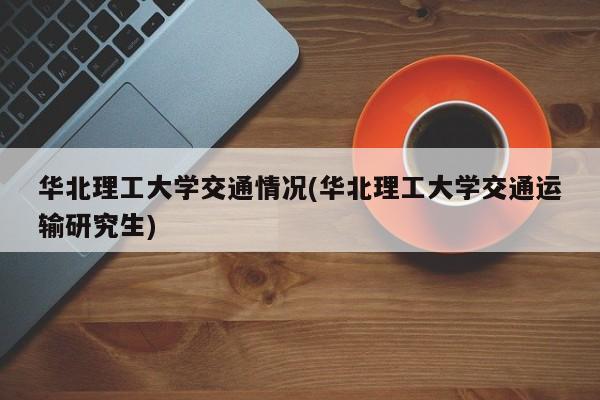 华北理工大学交通情况(华北理工大学交通运输研究生)
