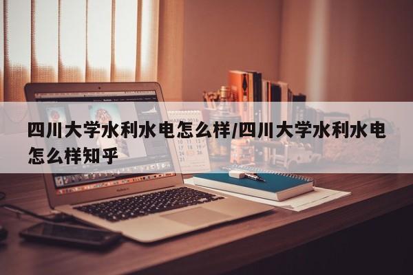 四川大学水利水电怎么样/四川大学水利水电怎么样知乎