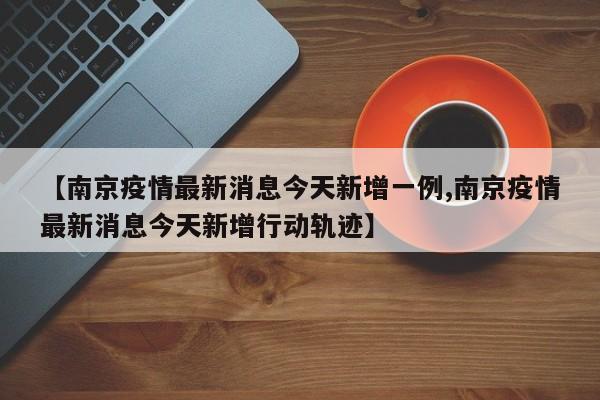 【南京疫情最新消息今天新增一例,南京疫情最新消息今天新增行动轨迹】