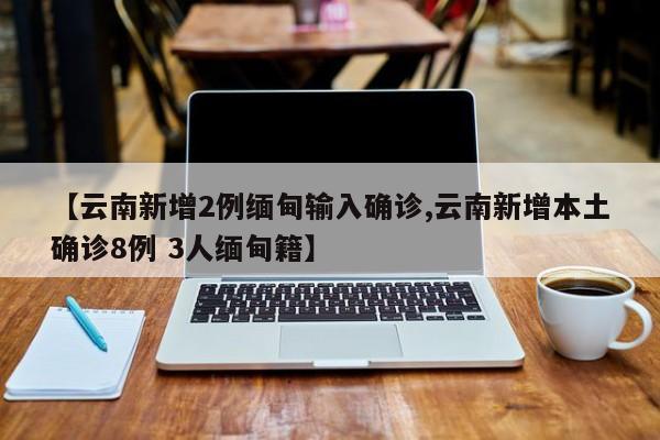【云南新增2例缅甸输入确诊,云南新增本土确诊8例 3人缅甸籍】