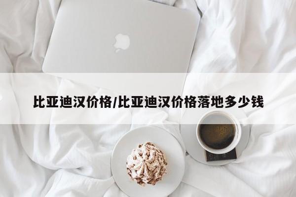 比亚迪汉价格/比亚迪汉价格落地多少钱
