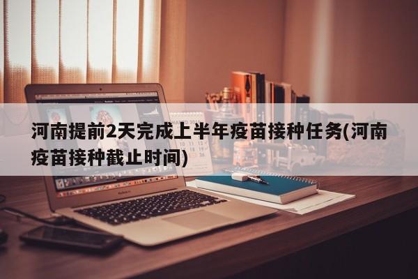 河南提前2天完成上半年疫苗接种任务(河南疫苗接种截止时间)