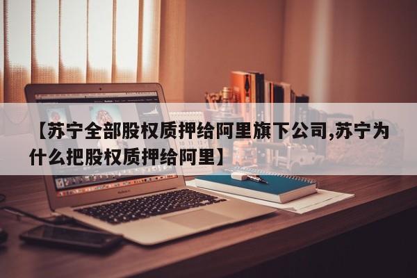 【苏宁全部股权质押给阿里旗下公司,苏宁为什么把股权质押给阿里】