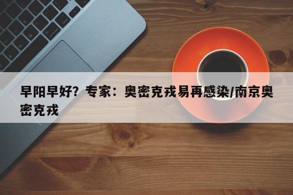 早阳早好？专家：奥密克戎易再感染/南京奥密克戎