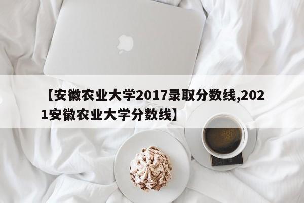 【安徽农业大学2017录取分数线,2021安徽农业大学分数线】