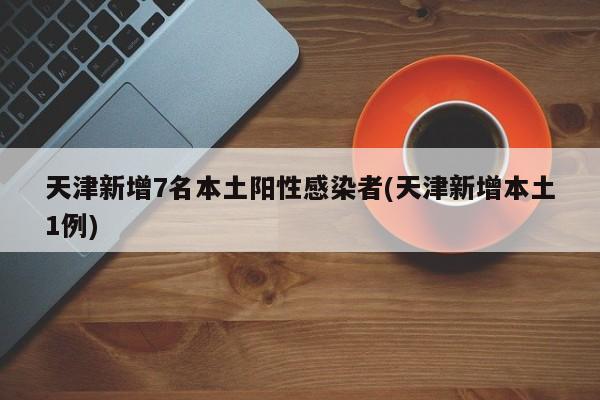 天津新增7名本土阳性感染者(天津新增本土1例)