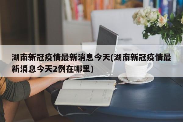湖南新冠疫情最新消息今天(湖南新冠疫情最新消息今天2例在哪里)