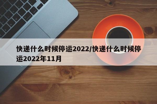 快递什么时候停运2022/快递什么时候停运2022年11月