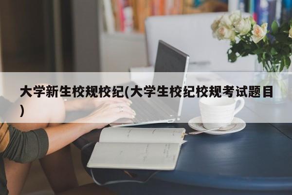 大学新生校规校纪(大学生校纪校规考试题目)