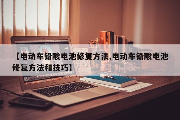 【电动车铅酸电池修复方法,电动车铅酸电池修复方法和技巧】
