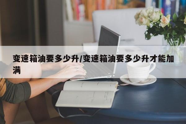 变速箱油要多少升/变速箱油要多少升才能加满
