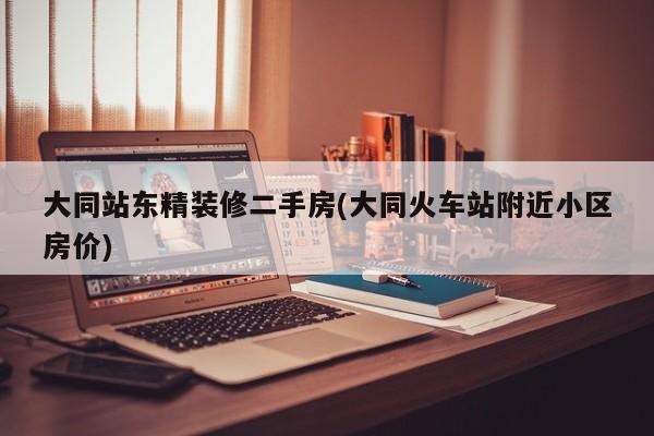 大同站东精装修二手房(大同火车站附近小区房价)