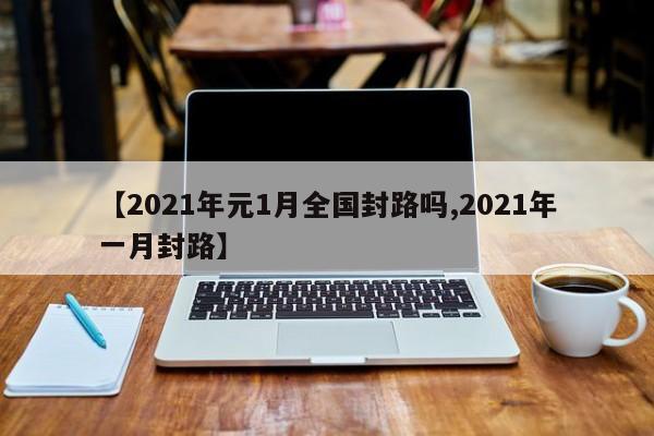【2021年元1月全国封路吗,2021年一月封路】