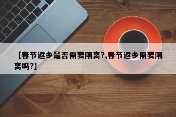 【春节返乡是否需要隔离?,春节返乡需要隔离吗?】