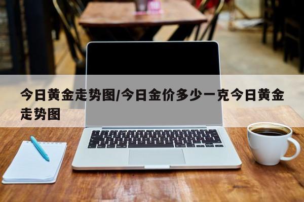 今日黄金走势图/今日金价多少一克今日黄金走势图