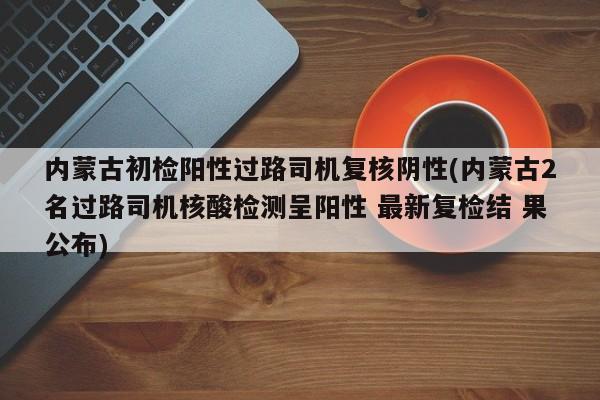 内蒙古初检阳性过路司机复核阴性(内蒙古2名过路司机核酸检测呈阳性 最新复检结 果公布)