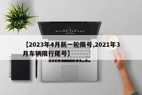 【2023年4月新一轮限号,2021年3月车辆限行尾号】