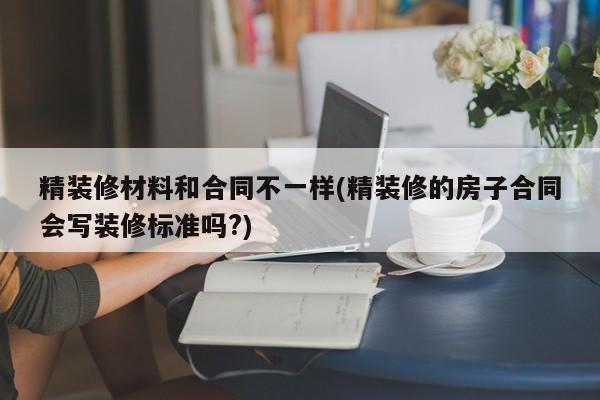 精装修材料和合同不一样(精装修的房子合同会写装修标准吗?)