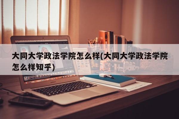 大同大学政法学院怎么样(大同大学政法学院怎么样知乎)