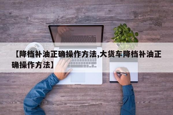 【降档补油正确操作方法,大货车降档补油正确操作方法】
