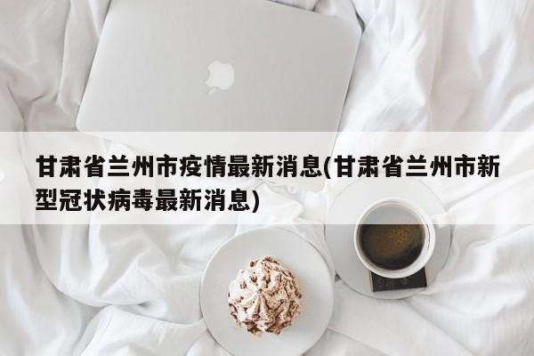 甘肃省兰州市疫情最新消息(甘肃省兰州市新型冠状病毒最新消息)