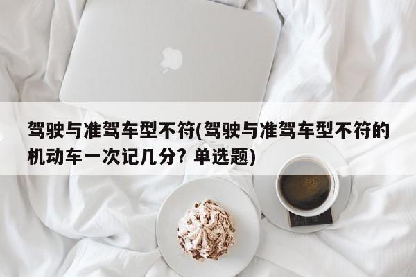 驾驶与准驾车型不符(驾驶与准驾车型不符的机动车一次记几分? 单选题)