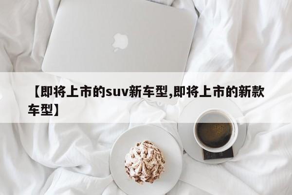 【即将上市的suv新车型,即将上市的新款车型】
