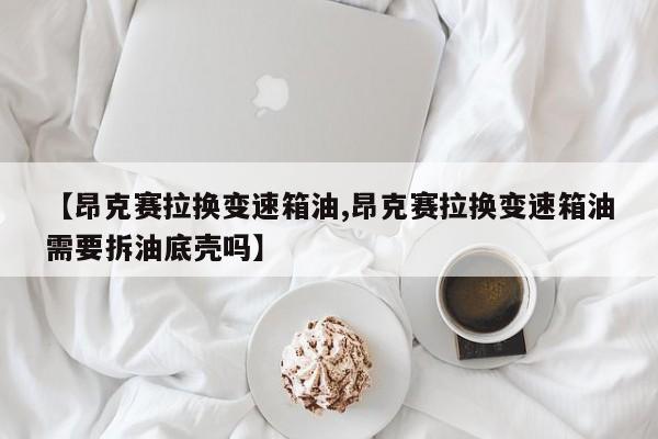 【昂克赛拉换变速箱油,昂克赛拉换变速箱油需要拆油底壳吗】