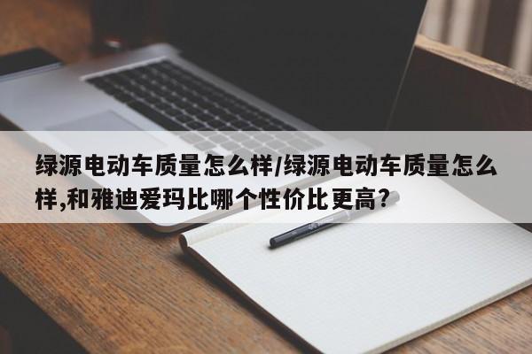 绿源电动车质量怎么样/绿源电动车质量怎么样,和雅迪爱玛比哪个性价比更高?