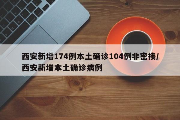 西安新增174例本土确诊104例非密接/西安新增本土确诊病例