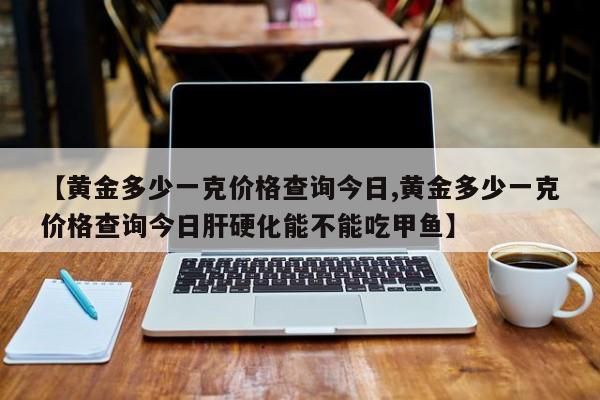 【黄金多少一克价格查询今日,黄金多少一克价格查询今日肝硬化能不能吃甲鱼】