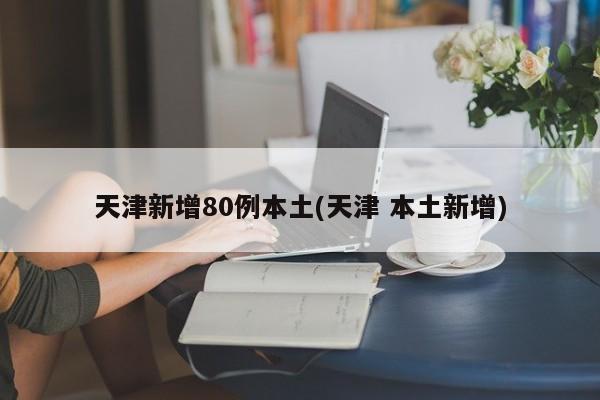 天津新增80例本土(天津 本土新增)