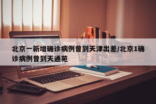 北京一新增确诊病例曾到天津出差/北京1确诊病例曾到天通苑