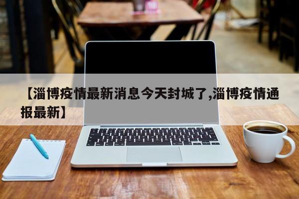 【淄博疫情最新消息今天封城了,淄博疫情通报最新】