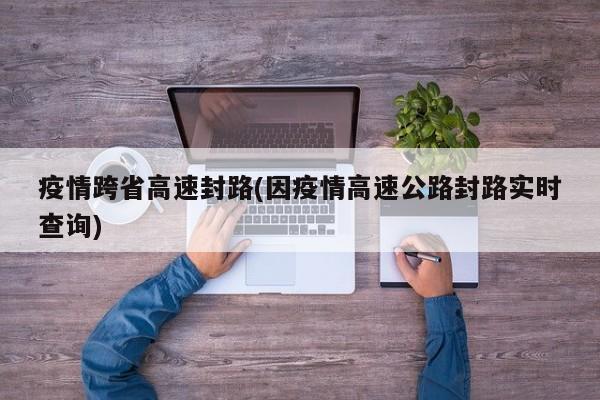 疫情跨省高速封路(因疫情高速公路封路实时查询)