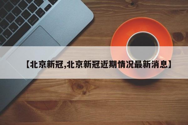 【北京新冠,北京新冠近期情况最新消息】