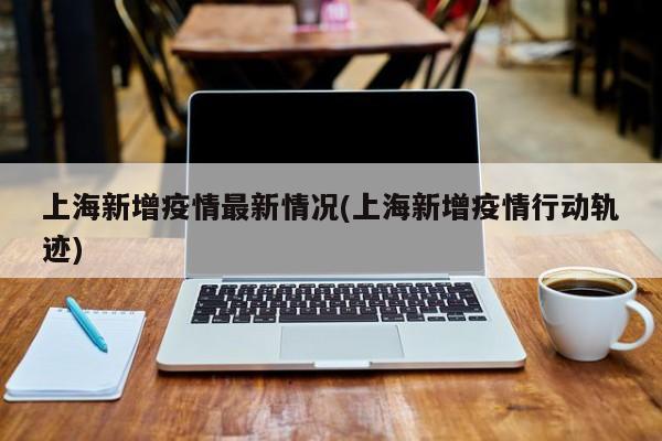 上海新增疫情最新情况(上海新增疫情行动轨迹)