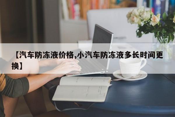 【汽车防冻液价格,小汽车防冻液多长时间更换】