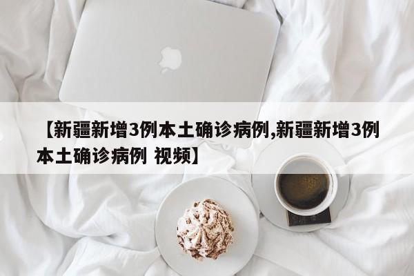 【新疆新增3例本土确诊病例,新疆新增3例本土确诊病例 视频】