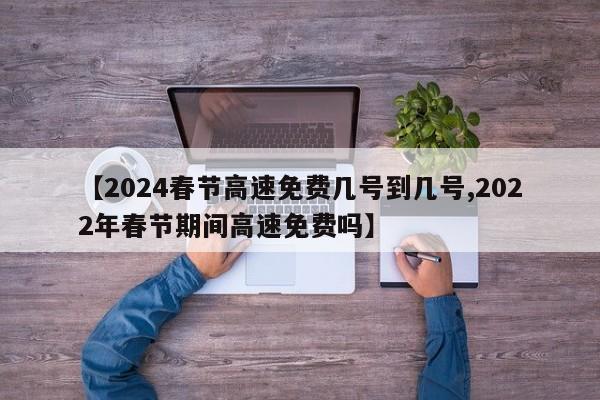 【2024春节高速免费几号到几号,2022年春节期间高速免费吗】