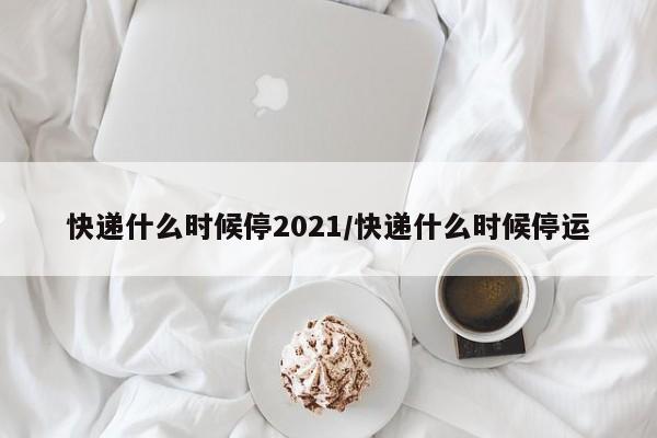 快递什么时候停2021/快递什么时候停运