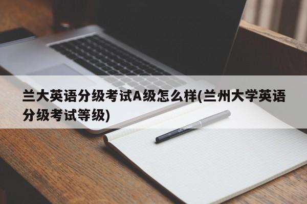 兰大英语分级考试A级怎么样(兰州大学英语分级考试等级)
