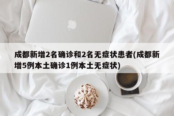 成都新增2名确诊和2名无症状患者(成都新增5例本土确诊1例本土无症状)
