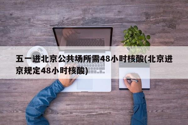 五一进北京公共场所需48小时核酸(北京进京规定48小时核酸)