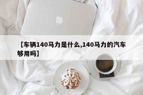 【车辆140马力是什么,140马力的汽车够用吗】