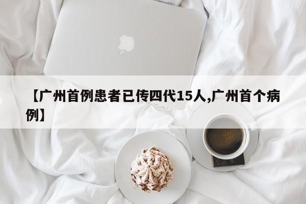 【广州首例患者已传四代15人,广州首个病例】